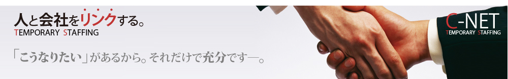 人と会社をリンクする。C-NET TEMPORARY STAFFING「こうなりたい」があるから。それだけで充分です。